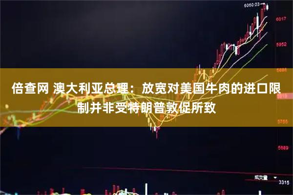 倍查网 澳大利亚总理：放宽对美国牛肉的进口限制并非受特朗普敦促所致