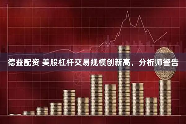 德益配资 美股杠杆交易规模创新高，分析师警告