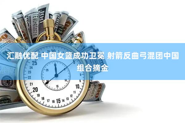 汇融优配 中国女篮成功卫冕 射箭反曲弓混团中国组合摘金