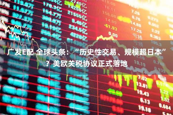 广发E配 全球头条：“历史性交易、规模超日本”？美欧关税协议正式落地