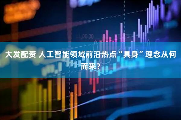 大发配资 人工智能领域前沿热点“具身”理念从何而来？