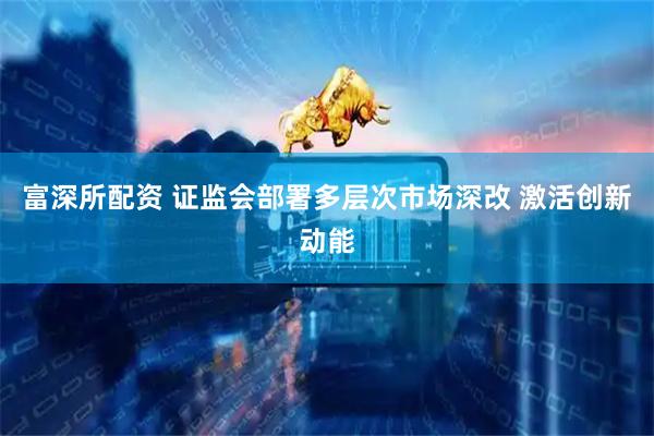富深所配资 证监会部署多层次市场深改 激活创新动能
