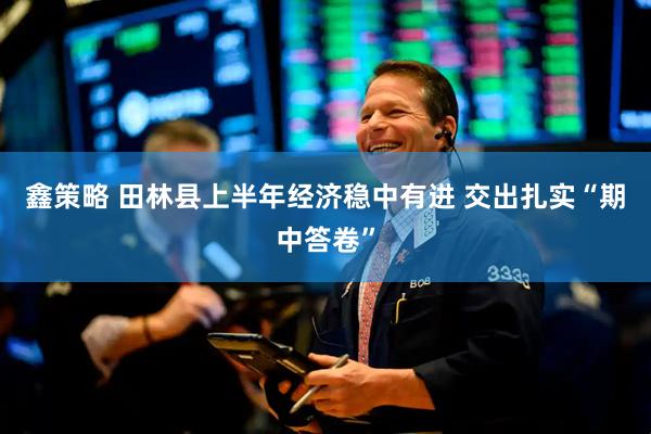 鑫策略 田林县上半年经济稳中有进 交出扎实“期中答卷”