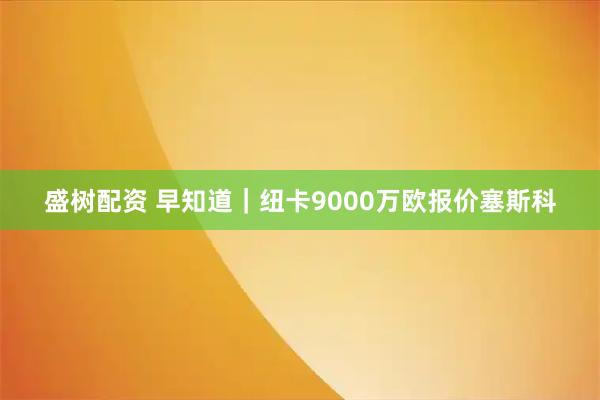盛树配资 早知道｜纽卡9000万欧报价塞斯科