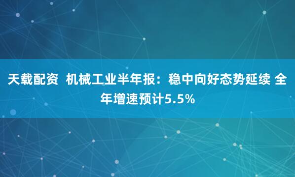 天载配资  机械工业半年报：稳中向好态势延续 全年增速预计5.5%