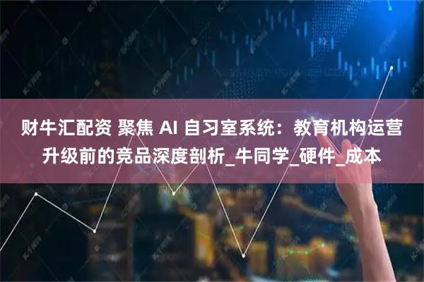 财牛汇配资 聚焦 AI 自习室系统：教育机构运营升级前的竞品深度剖析_牛同学_硬件_成本