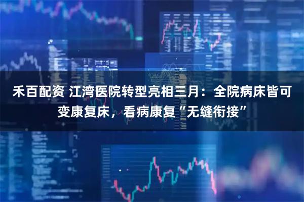 禾百配资 江湾医院转型亮相三月：全院病床皆可变康复床，看病康复“无缝衔接”