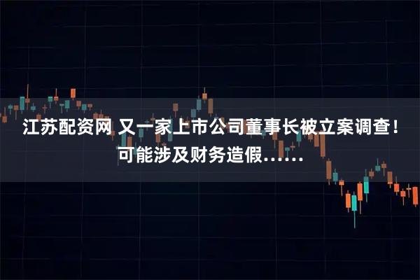 江苏配资网 又一家上市公司董事长被立案调查！可能涉及财务造假……