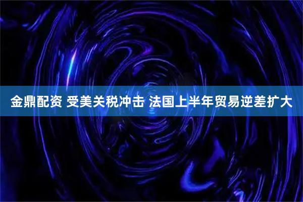 金鼎配资 受美关税冲击 法国上半年贸易逆差扩大