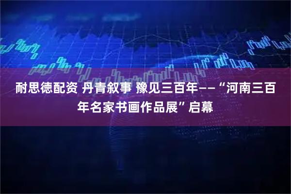 耐思徳配资 丹青叙事 豫见三百年——“河南三百年名家书画作品展”启幕