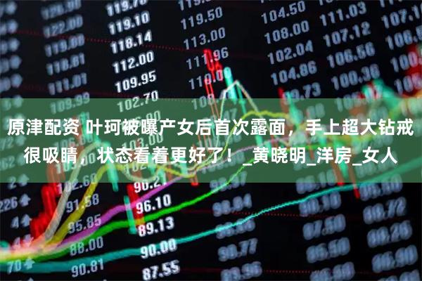 原津配资 叶珂被曝产女后首次露面，手上超大钻戒很吸睛，状态看着更好了！_黄晓明_洋房_女人