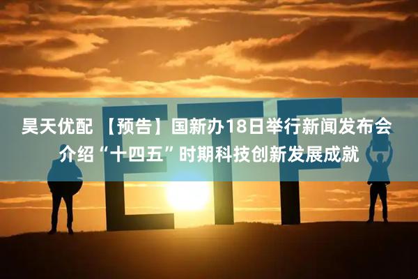 昊天优配 【预告】国新办18日举行新闻发布会 介绍“十四五”时期科技创新发展成就