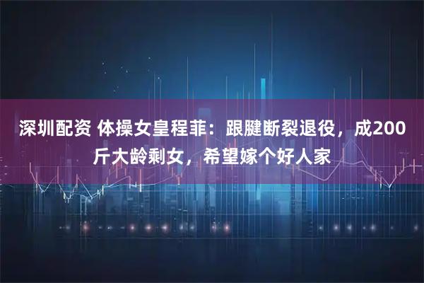 深圳配资 体操女皇程菲：跟腱断裂退役，成200斤大龄剩女，希望嫁个好人家