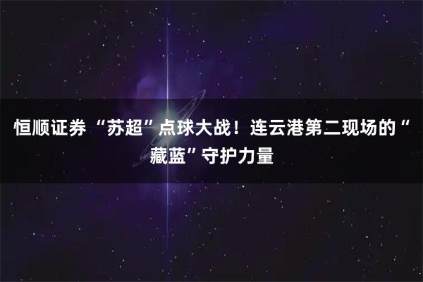 恒顺证券 “苏超”点球大战！连云港第二现场的“藏蓝”守护力量