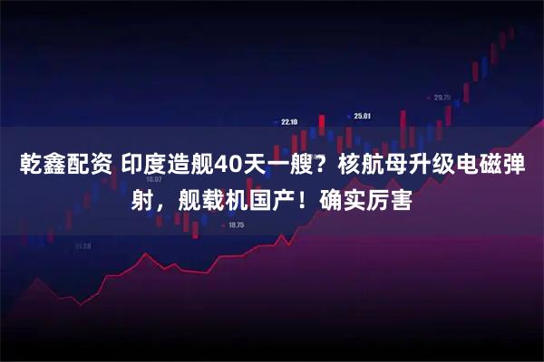 乾鑫配资 印度造舰40天一艘？核航母升级电磁弹射，舰载机国产！确实厉害