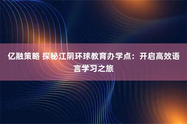 亿融策略 探秘江阴环球教育办学点：开启高效语言学习之旅