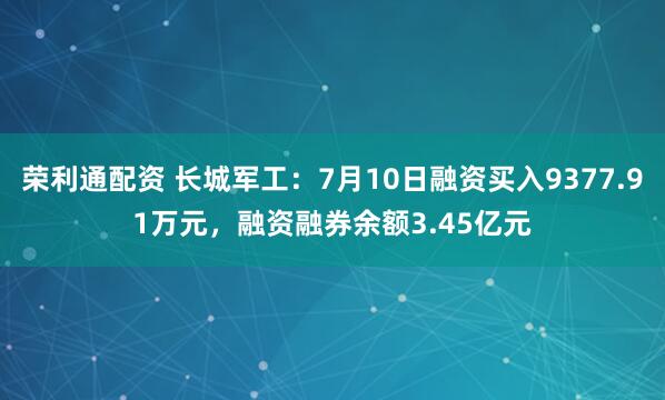 荣利通配资 长城军工：7月10日融资买入9377.91万元，融资融券余额3.45亿元