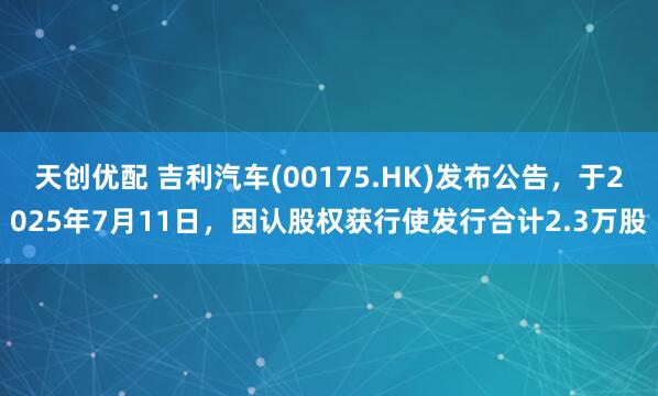 天创优配 吉利汽车(00175.HK)发布公告,于2025年7月11日,因认股权获行使发行合计2.3万股