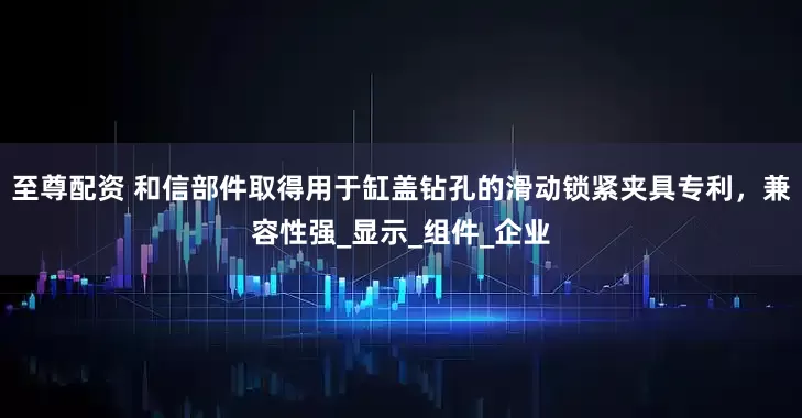 至尊配资 和信部件取得用于缸盖钻孔的滑动锁紧夹具专利，兼容性强_显示_组件_企业