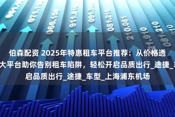 伯森配资 2025年特惠租车平台推荐：从价格透明到服务升级，五大平台助你告别租车陷阱，轻松开启品质出行_途捷_车型_上海浦东机场