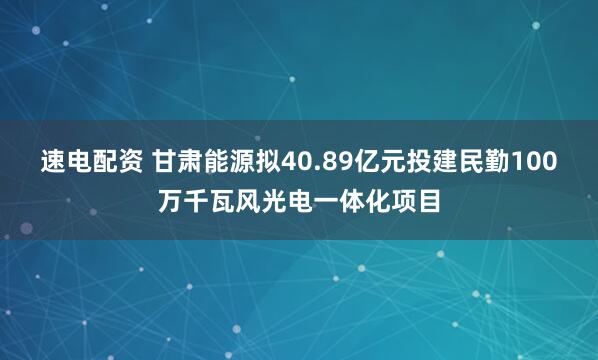 速电配资 甘肃能源拟40.89亿元投建民勤100万千瓦风光电一体化项目